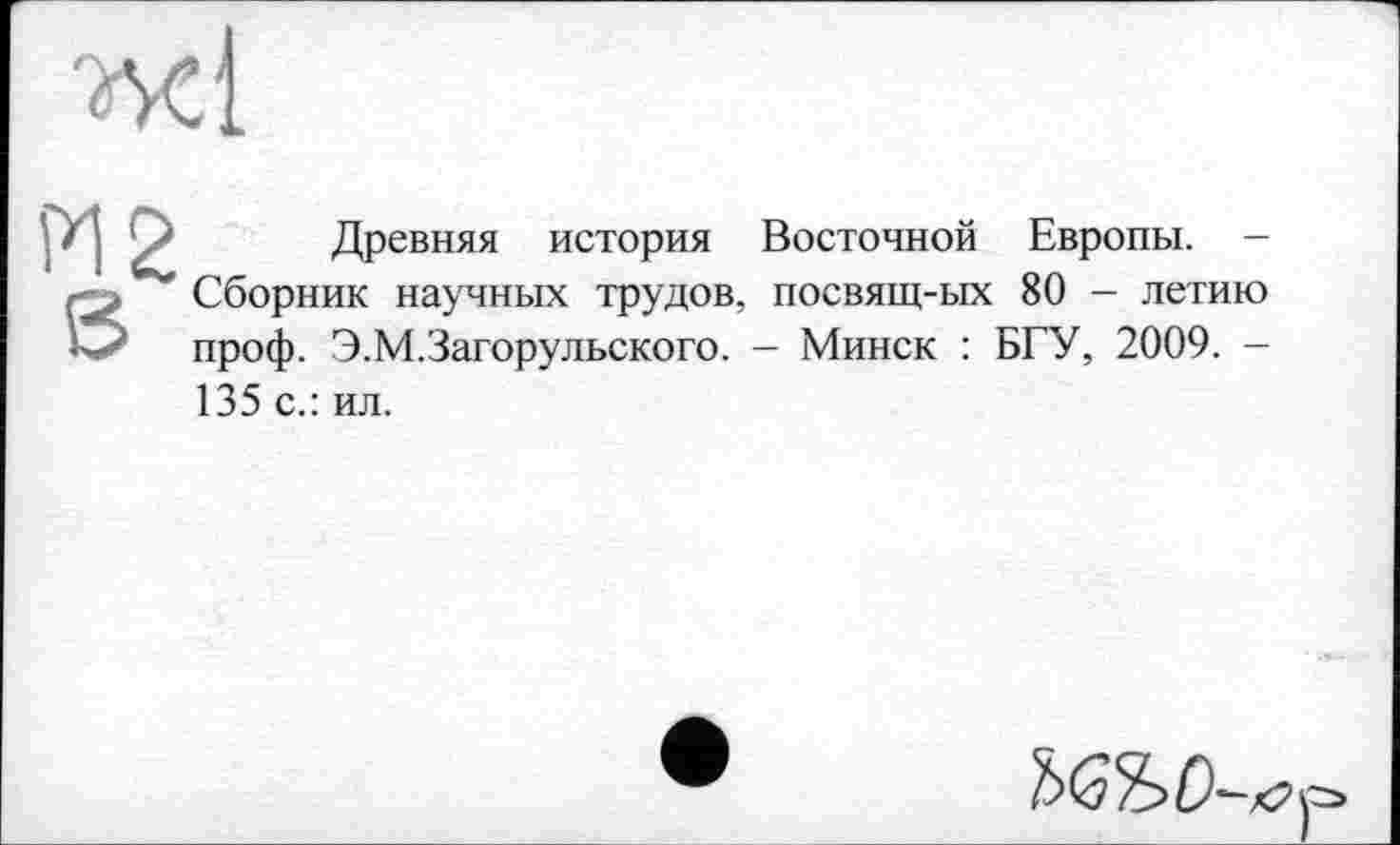 ﻿ж і
PI 2
S
Древняя история Восточной Европы. -Сборник научных трудов, посвящ-ых 80 - летию проф. Э.М.Загорульского. - Минск : БГУ, 2009. -135 с.: ил.
